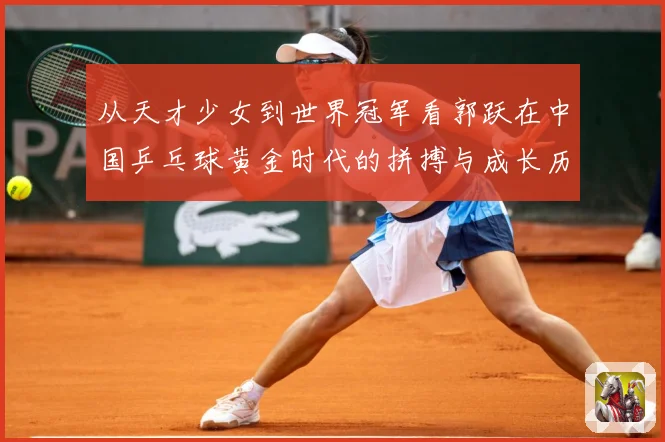 从天才少女到世界冠军看郭跃在中国乒乓球黄金时代的拼搏与成长历程