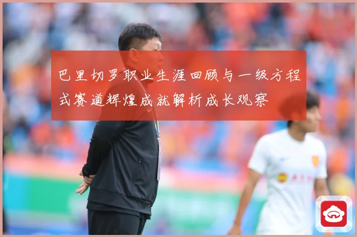 巴里切罗职业生涯回顾与一级方程式赛道辉煌成就解析成长观察
