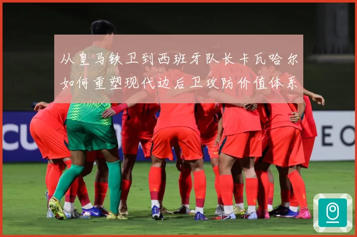从皇马铁卫到西班牙队长卡瓦哈尔如何重塑现代边后卫攻防价值体系