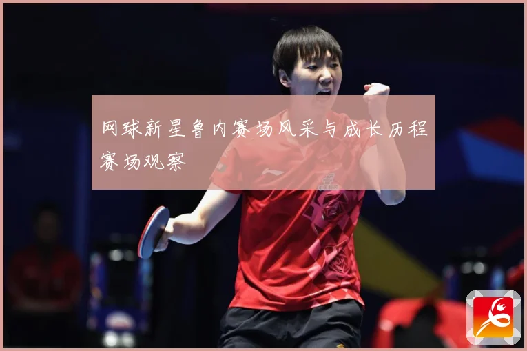 网球新星鲁内赛场风采与成长历程赛场观察