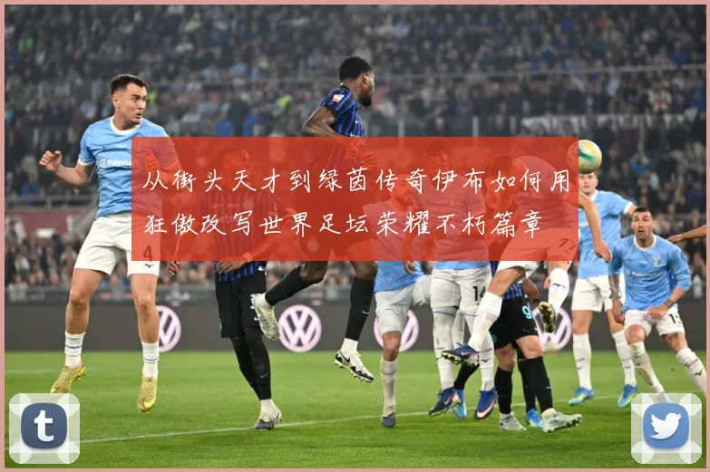 从街头天才到绿茵传奇伊布如何用狂傲改写世界足坛荣耀不朽篇章