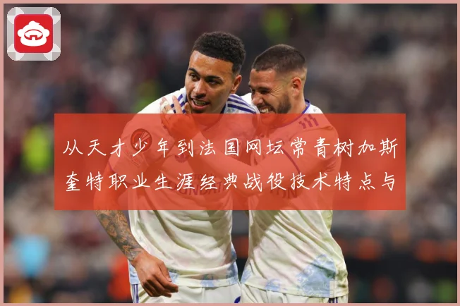 从天才少年到法国网坛常青树加斯奎特职业生涯经典战役技术特点与传奇故事全解析