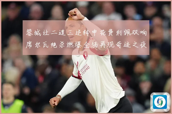蓉城让二追三逆转申花费利佩双响席尔瓦绝杀燃爆全场再现奇迹之夜数据研判
