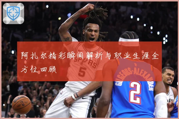 阿扎尔精彩瞬间解析与职业生涯全方位回顾