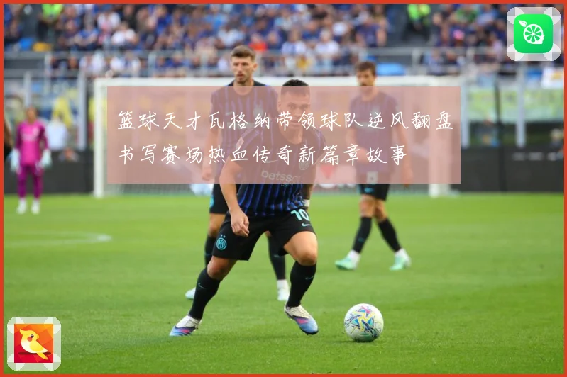 篮球天才瓦格纳带领球队逆风翻盘书写赛场热血传奇新篇章故事