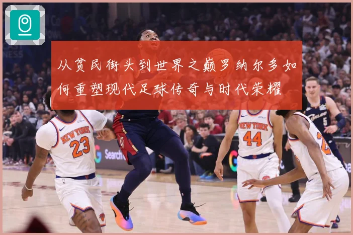 从贫民街头到世界之巅罗纳尔多如何重塑现代足球传奇与时代荣耀