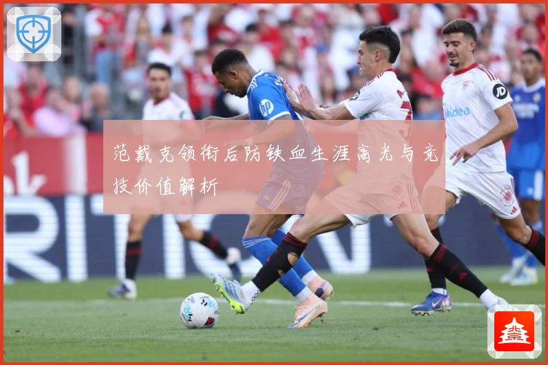 范戴克领衔后防铁血生涯高光与竞技价值解析