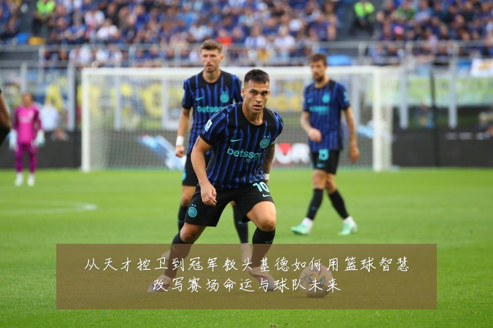 从天才控卫到冠军教头基德如何用篮球智慧改写赛场命运与球队未来